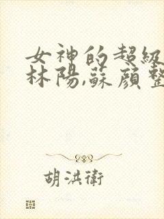 女神的超级赘婿林阳,苏颜整本免费