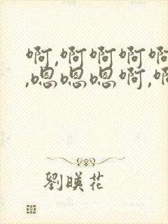啊,啊啊啊啊嗯,嗯嗯嗯啊,啊啊啊啊嗯,嗯啊
