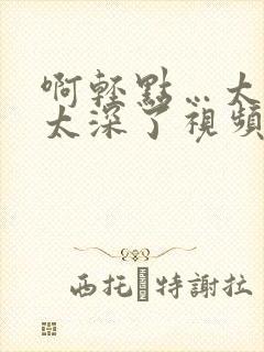 啊轻点…太粗嗯太深了视频