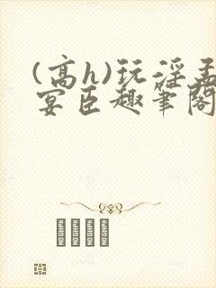 (高h)玩淫孟宴臣趣笔阁