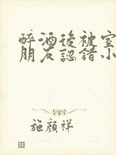 醉酒后被室友男朋友认错小说