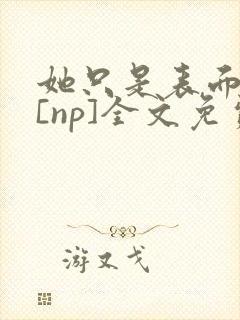 她只是表面清纯[np]全文免费阅读