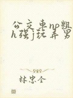 公交车np粗暴h强j玩弄男男