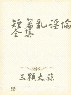 短篇乱淫伦小说全集