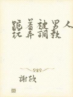 跪着被男人蹂躏玩弄调教