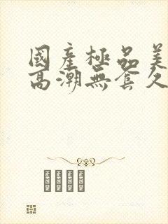 国产极品美女到高潮无套久久