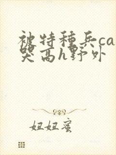 被特种兵cao哭高h野外
