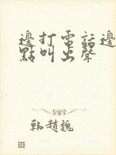 边打电话边做差点叫出声