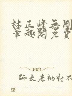 林正峰无删减版笔趣阁免费