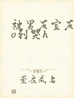 被男友室友cao到哭h