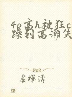 4p高h被狂c躁到高潮失禁文
