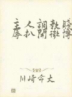 主人调教贱奴羞辱扒开微博小说