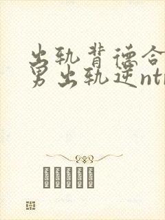 出轨背德合集(男出轨逆ntr