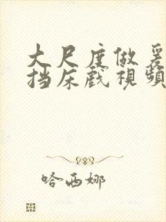 大尺度做爰无遮挡床戏视频