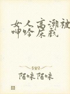 女人高潮被爽到呻吟床戏