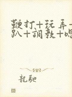 鞭打+玩弄+跪趴+调教+嗯啊m视频