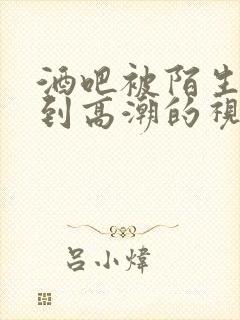 酒吧被陌生人扣到高潮的视频