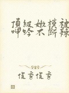 顶级嫩模被啪到呻吟不断辣文