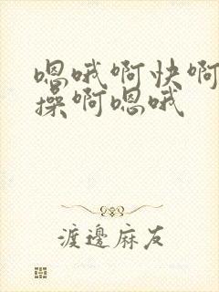 嗯哦啊快啊嗯哦操啊嗯哦