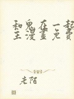 和鬼在一起的男主漫画免费阅读下拉式