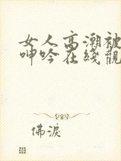 女人高潮被爽到呻吟在线观看