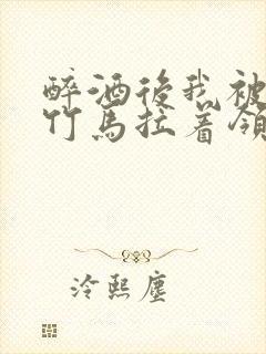 醉酒后我被青梅竹马拉着领证了