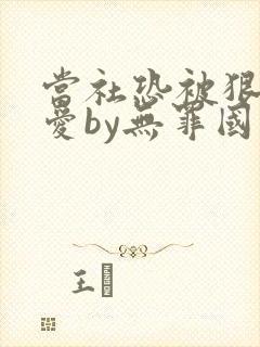 当社恐被狠狠疼爱by无罪国度免费阅读