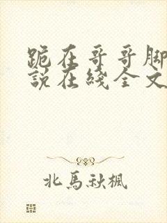 跪在哥哥脚边小说在线全文免费阅读笔趣阁