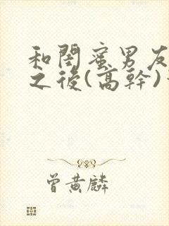 和闺蜜男友合租之后(高干)笔趣阁封面