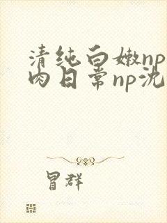 清纯白嫩np被肉日常np沈柔