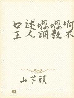 口述嗯嗯啊啊啊主人调教不要嗯嗯嗯啊啊啊