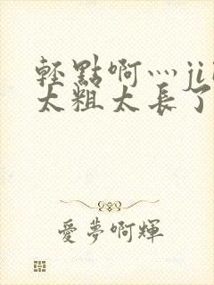 轻点啊灬ji巴太粗太长了