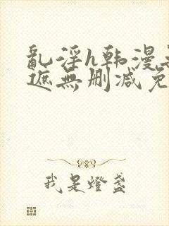 乱淫h韩漫无羞遮无删减免费