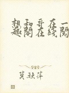 想和哥在一起笔趣阁在线阅读最新章