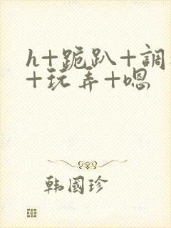 h+跪趴+调教+玩弄+嗯