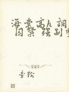 海棠高h 调教 囚禁 强制双男