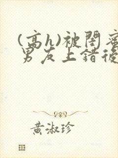 (高h)被闺蜜男友上错后全文