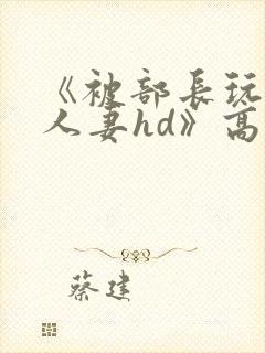 《被部长玩弄的人妻hd》高清在线播放