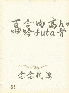 百合肉高h喷汁呻吟futa骨科