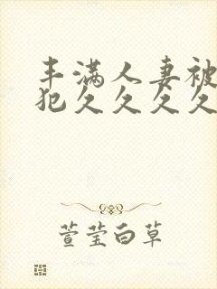 丰满人妻被公侵犯久久久久