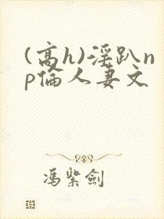 (高h)淫趴np伦人妻文