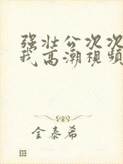 强壮公次次弄得我高潮视频
