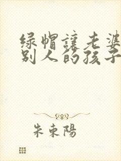 绿帽让老婆生了别人的孩子小说