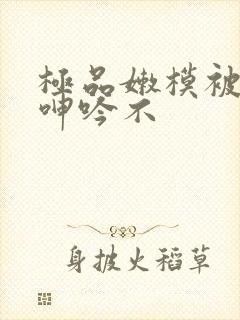 极品嫩模被啪到呻吟不