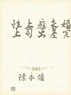性上瘾未婚妻与上司出差完整版