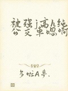 被强j高h纯肉公交车嗯啊被迫
