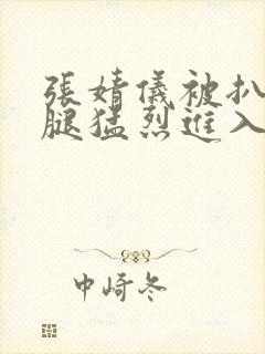 张婧仪被扒开双腿猛烈进入