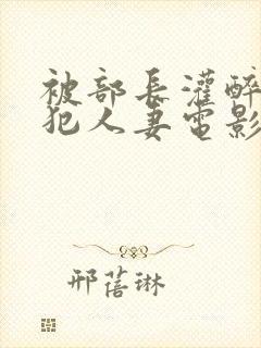 被部长灌醉后侵犯人妻电影