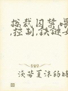 总裁囚禁,喂养,控制,铁链女主小说
