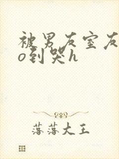 被男友室友cao到哭h